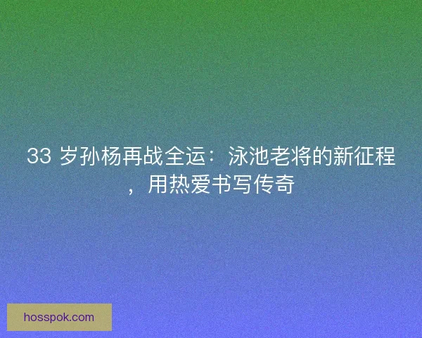 33 岁孙杨再战全运：泳池老将的新征程，用热爱书写传奇