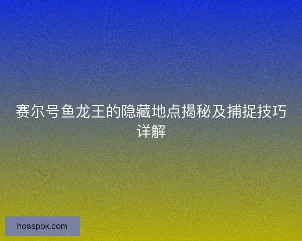 赛尔号鱼龙王的隐藏地点揭秘及捕捉技巧详解