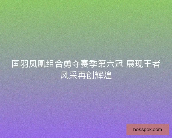 国羽凤凰组合勇夺赛季第六冠 展现王者风采再创辉煌